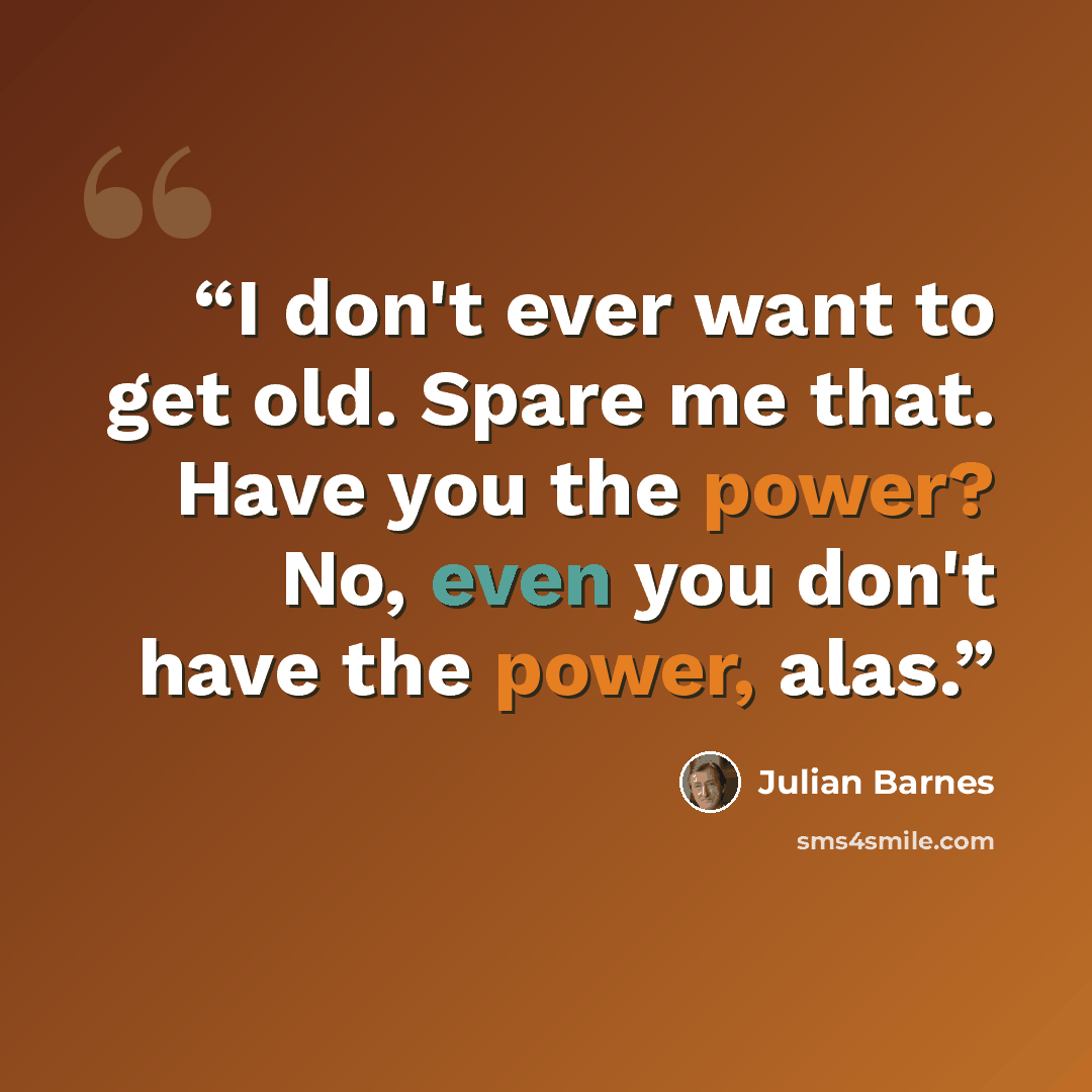 “I don't ever want to get old. Spare me that. Have you the power? No, even you don't have the power, alas.” quote by Julian Barnes