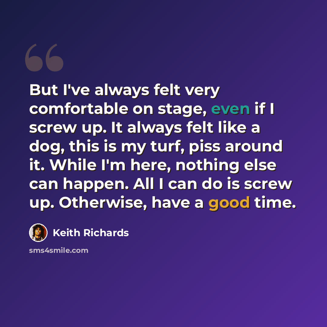 “But I've always felt very comfortable on stage, even if I screw up. It always felt like a dog, this is my turf, piss around it. While I'm here, nothing else can happen. All I can do is screw up. Otherwise, have a good time.” quote by Keith Richards