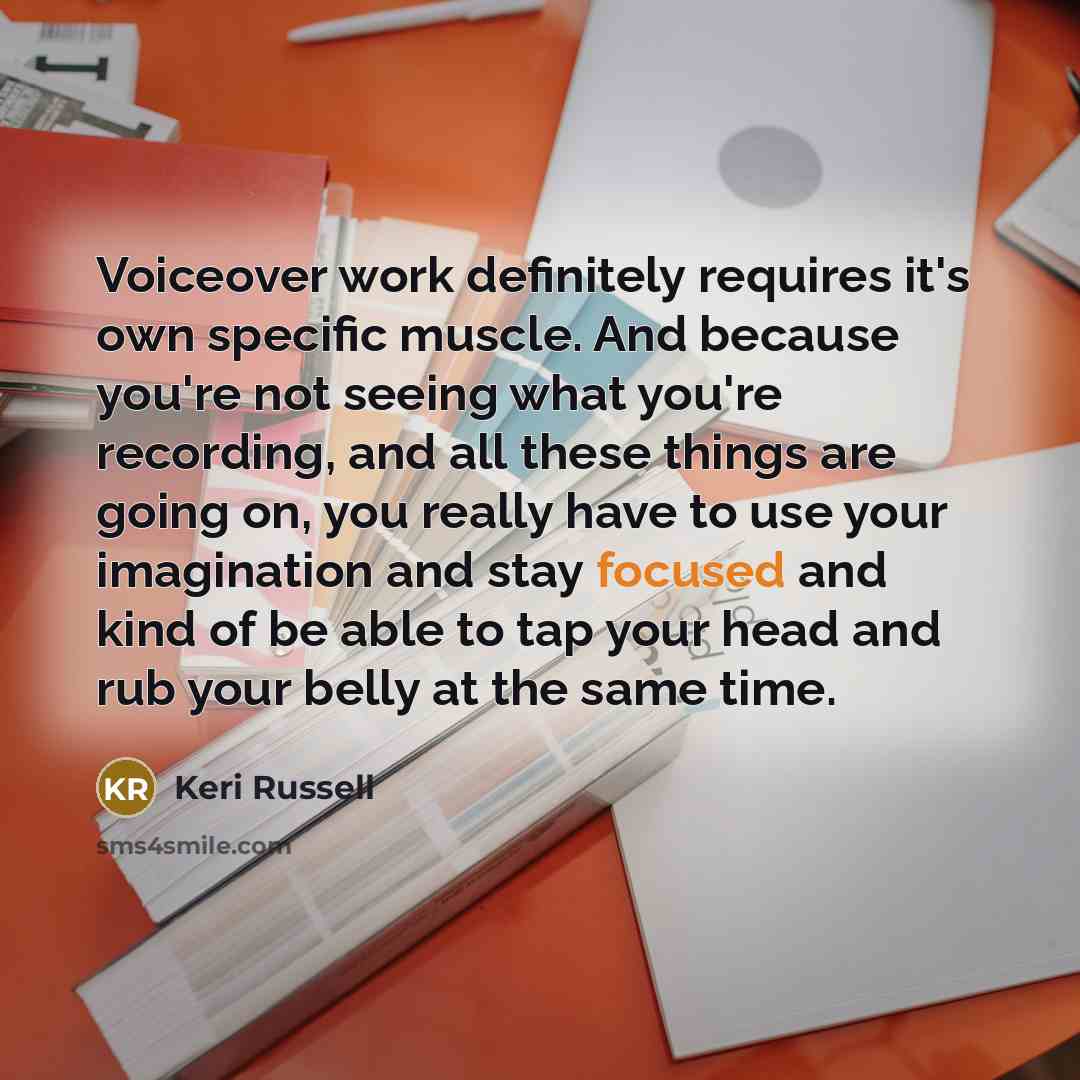 “Voiceover work definitely requires it's own specific muscle. And because you're not seeing what you're recording, and all these things are going on, you really have to use your imagination and stay focused and kind of be able to tap your head and rub your belly at the same time.” quote by Keri Russell