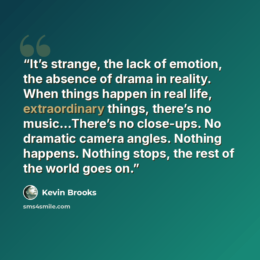 “It’s strange, the lack of emotion, the absence of drama in reality. When things happen in real life, extraordinary things, there’s no music…There’s no close-ups. No dramatic camera angles. Nothing happens. Nothing stops, the rest of the world goes on.” quote by Kevin Brooks