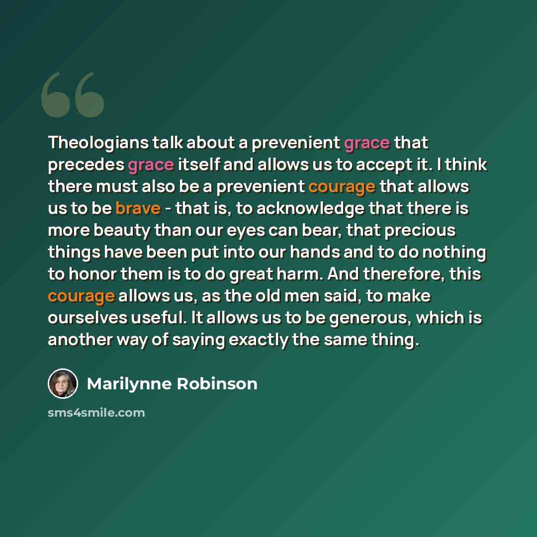 “Theologians talk about a prevenient grace that precedes grace itself and allows us to accept it. I think there must also be a prevenient courage that allows us to be brave - that is, to acknowledge that there is more beauty than our eyes can bear, that precious things have been put into our hands…” quote by Marilynne Robinson