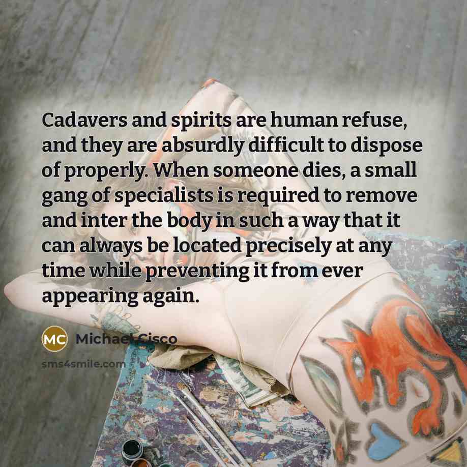 “Cadavers and spirits are human refuse, and they are absurdly difficult to dispose of properly. When someone dies, a small gang of specialists is required to remove and inter the body in such a way that it can always be located precisely at any time while preventing it from ever appearing again.” quote by Michael Cisco
