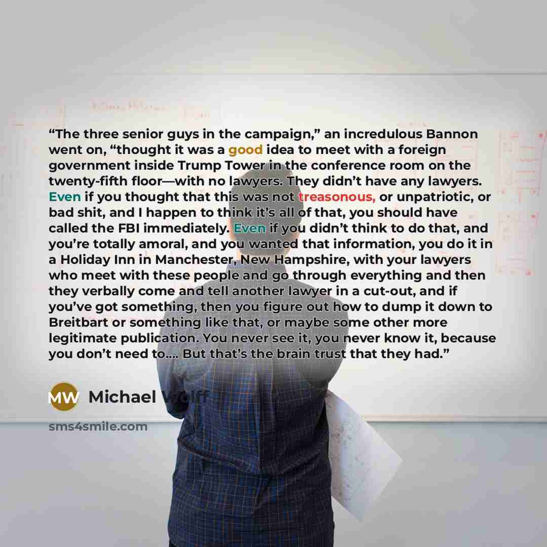 “The three senior guys in the campaign,” an incredulous Bannon went on, “thought it was a good idea to meet with a foreign government inside Trump Tower in the conference room on the twenty-fifth floor—with no lawyers. They didn’t have any lawyers. Even if you thought that this was not treasonous…” quote by Michael Wolff
