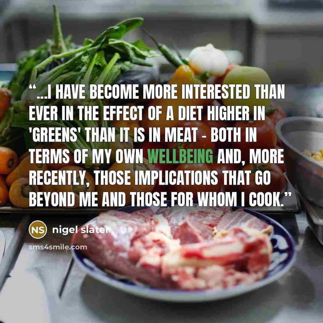 “...I have become more interested than ever in the effect of a diet higher in 'greens' than it is in meat - both in terms of my own wellbeing and, more recently, those implications that go beyond me and those for whom I cook.” quote by Nigel Slater