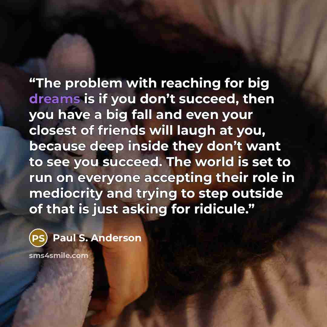“The problem with reaching for big dreams is if you don’t succeed, then you have a big fall and even your closest of friends will laugh at you, because deep inside they don’t want to see you succeed. The world is set to run on everyone accepting their role in mediocrity and trying to step outside…” quote by Paul S. Anderson
