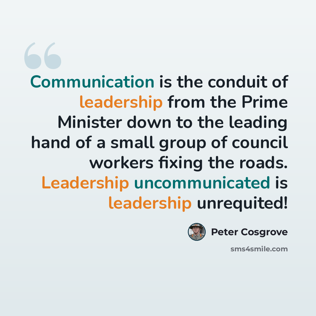 “Communication is the conduit of leadership from the Prime Minister down to the leading hand of a small group of council workers fixing the roads. Leadership uncommunicated is leadership unrequited!” quote by Peter Cosgrove