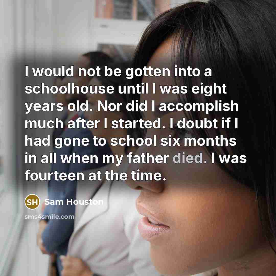 “I would not be gotten into a schoolhouse until I was eight years old. Nor did I accomplish much after I started. I doubt if I had gone to school six months in all when my father died. I was fourteen at the time.” quote by Sam Houston