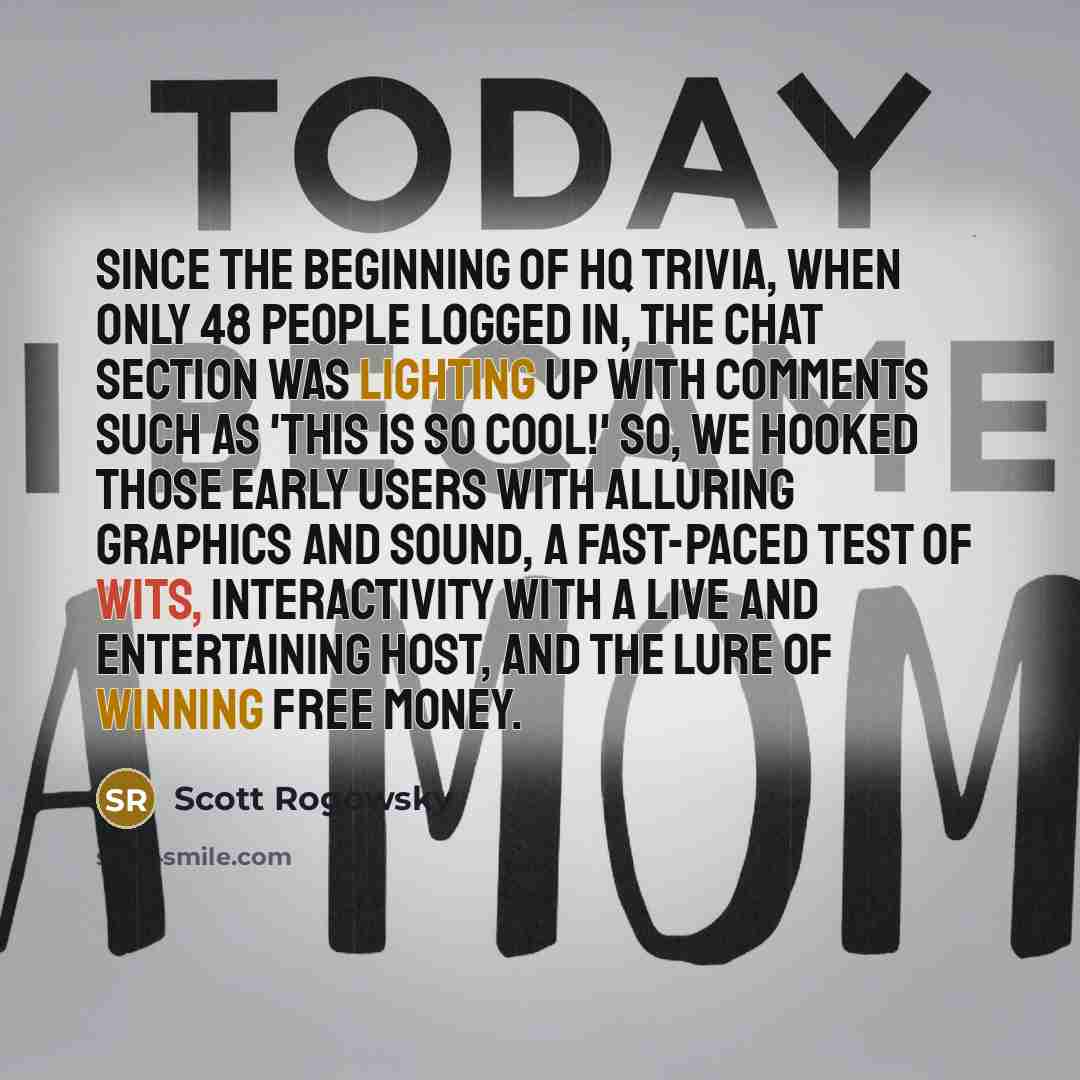 “Since the beginning of HQ Trivia, when only 48 people logged in, the chat section was lighting up with comments such as 'This is so cool!' So, we hooked those early users with alluring graphics and sound, a fast-paced test of wits, interactivity with a live and entertaining host, and the lure of…” quote by Scott Rogowsky