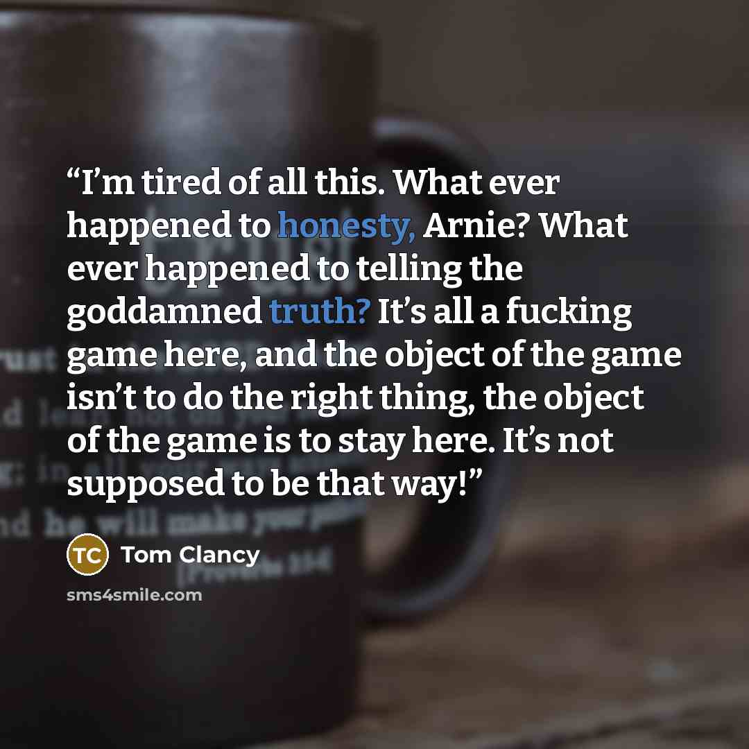 “I’m tired of all this. What ever happened to honesty, Arnie? What ever happened to telling the goddamned truth? It’s all a fucking game here, and the object of the game isn’t to do the right thing, the object of the game is to stay here. It’s not supposed to be that way!” quote by Tom Clancy
