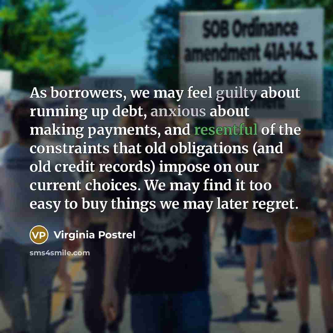 “As borrowers, we may feel guilty about running up debt, anxious about making payments, and resentful of the constraints that old obligations (and old credit records) impose on our current choices. We may find it too easy to buy things we may later regret.” quote by Virginia Postrel