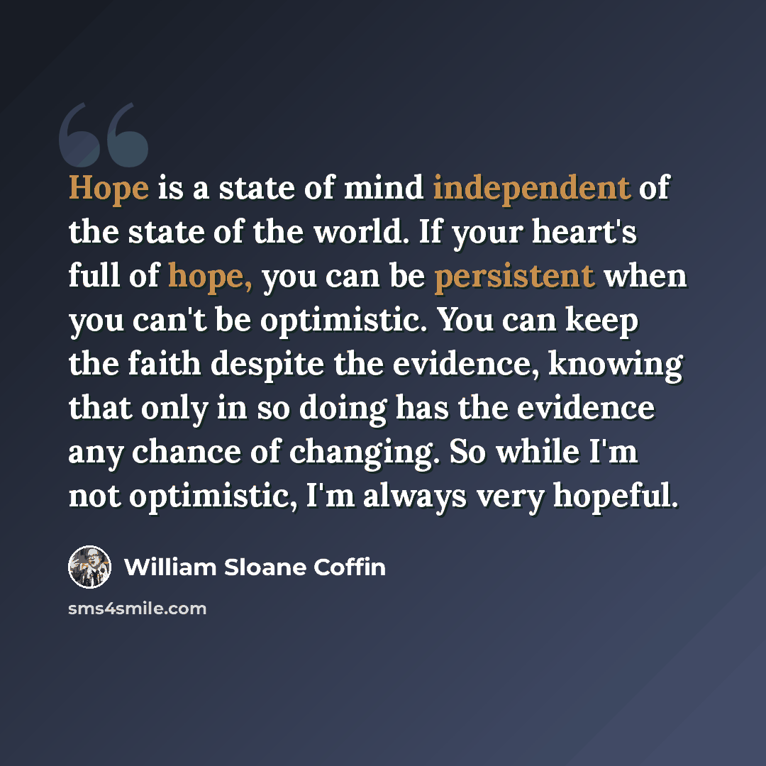 “Hope is a state of mind independent of the state of the world. If your heart's full of hope, you can be persistent when you can't be optimistic. You can keep the faith despite the evidence, knowing that only in so doing has the evidence any chance of changing. So while I'm not optimistic, I'm…” quote by William Sloane Coffin