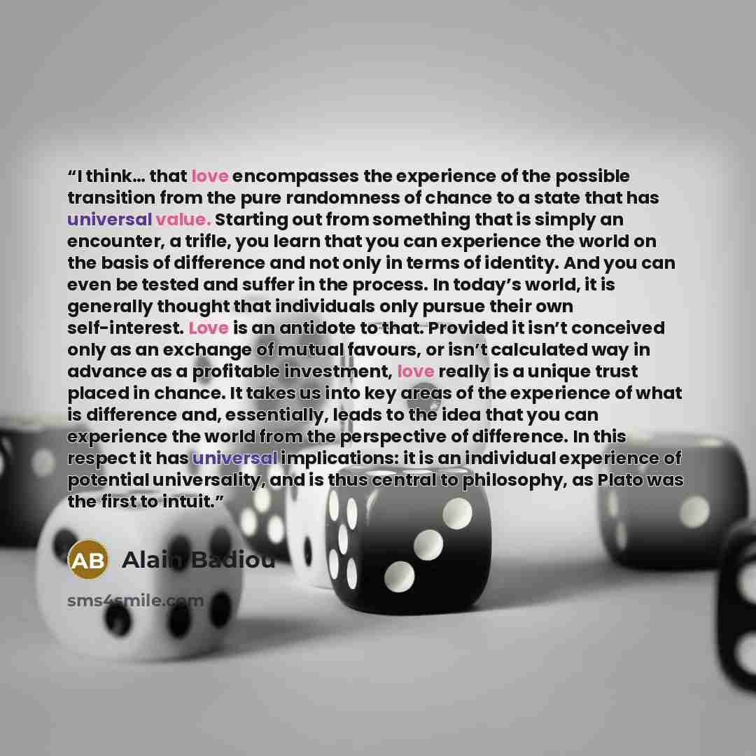 “I think… that love encompasses the experience of the possible transition from the pure randomness of chance to a state that has universal value. Starting out from something that is simply an encounter, a trifle, you learn that you can experience the world on the basis of difference and not only in…” quote by Alain Badiou