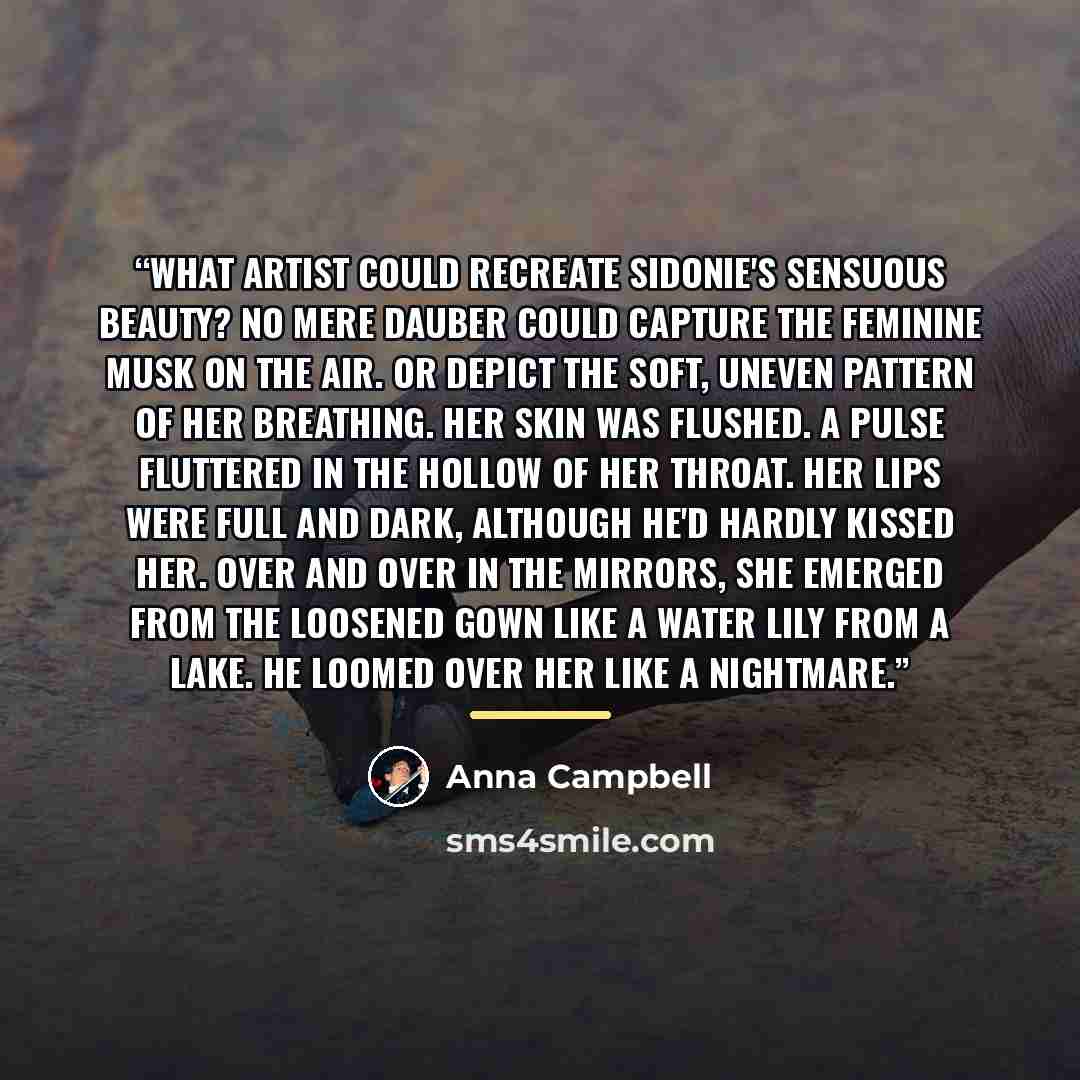 “What artist could recreate Sidonie's sensuous beauty? No mere dauber could capture the feminine musk on the air. Or depict the soft, uneven pattern of her breathing. Her skin was flushed. A pulse fluttered in the hollow of her throat. Her lips were full and dark, although he'd hardly kissed her…” quote by Anna Campbell