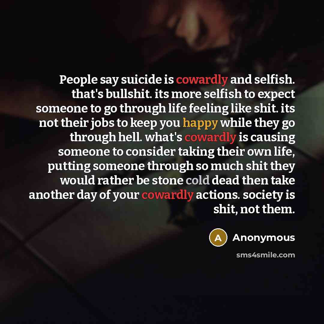 “People say suicide is cowardly and selfish. that's bullshit. its more selfish to expect someone to go through life feeling like shit. its not their jobs to keep you happy while they go through hell. what's cowardly is causing someone to consider taking their own life, putting someone through so…” quote by Anonymous