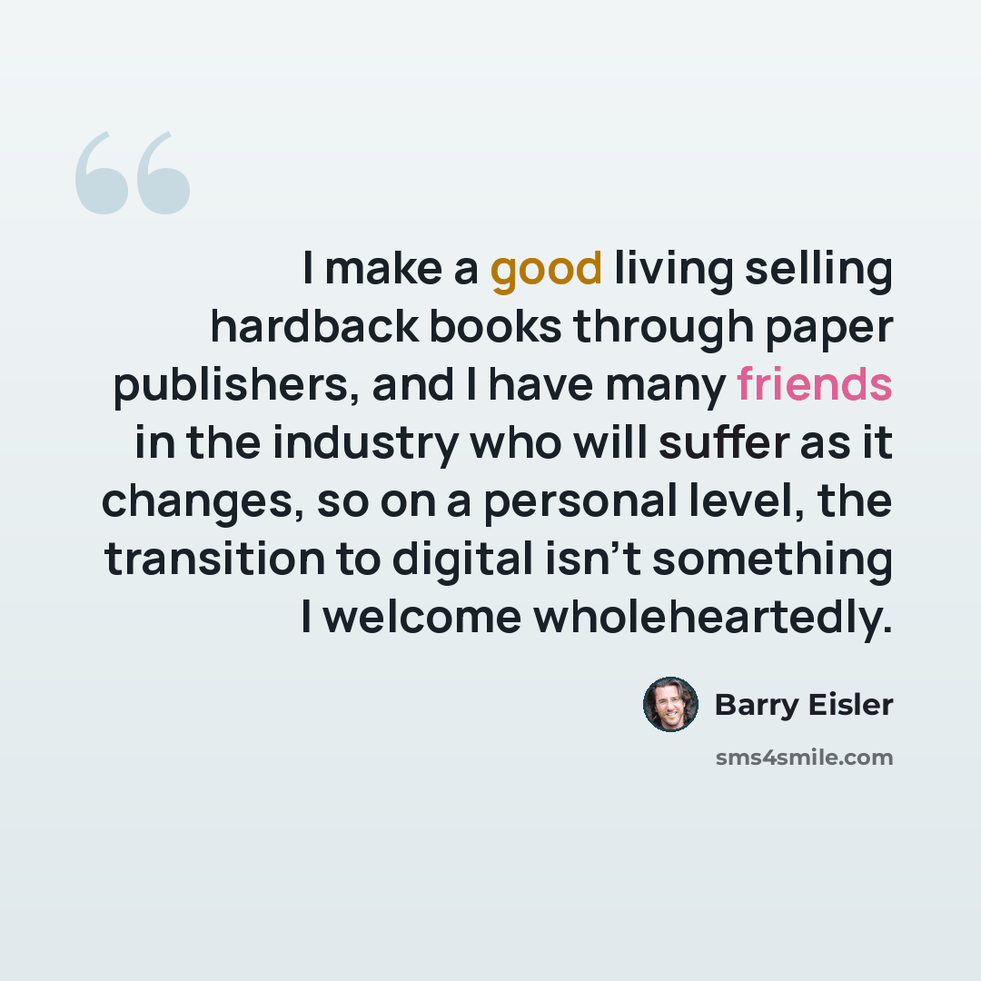 “I make a good living selling hardback books through paper publishers, and I have many friends in the industry who will suffer as it changes, so on a personal level, the transition to digital isn't something I welcome wholeheartedly.” quote by Barry Eisler