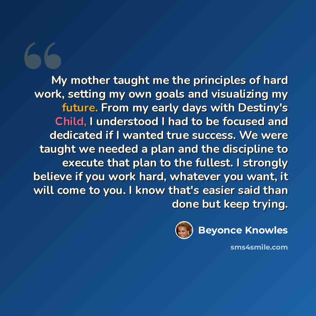 “My mother taught me the principles of hard work, setting my own goals and visualizing my future. From my early days with Destiny's Child, I understood I had to be focused and dedicated if I wanted true success. We were taught we needed a plan and the discipline to execute that plan to the fullest…” quote by Beyonce Knowles