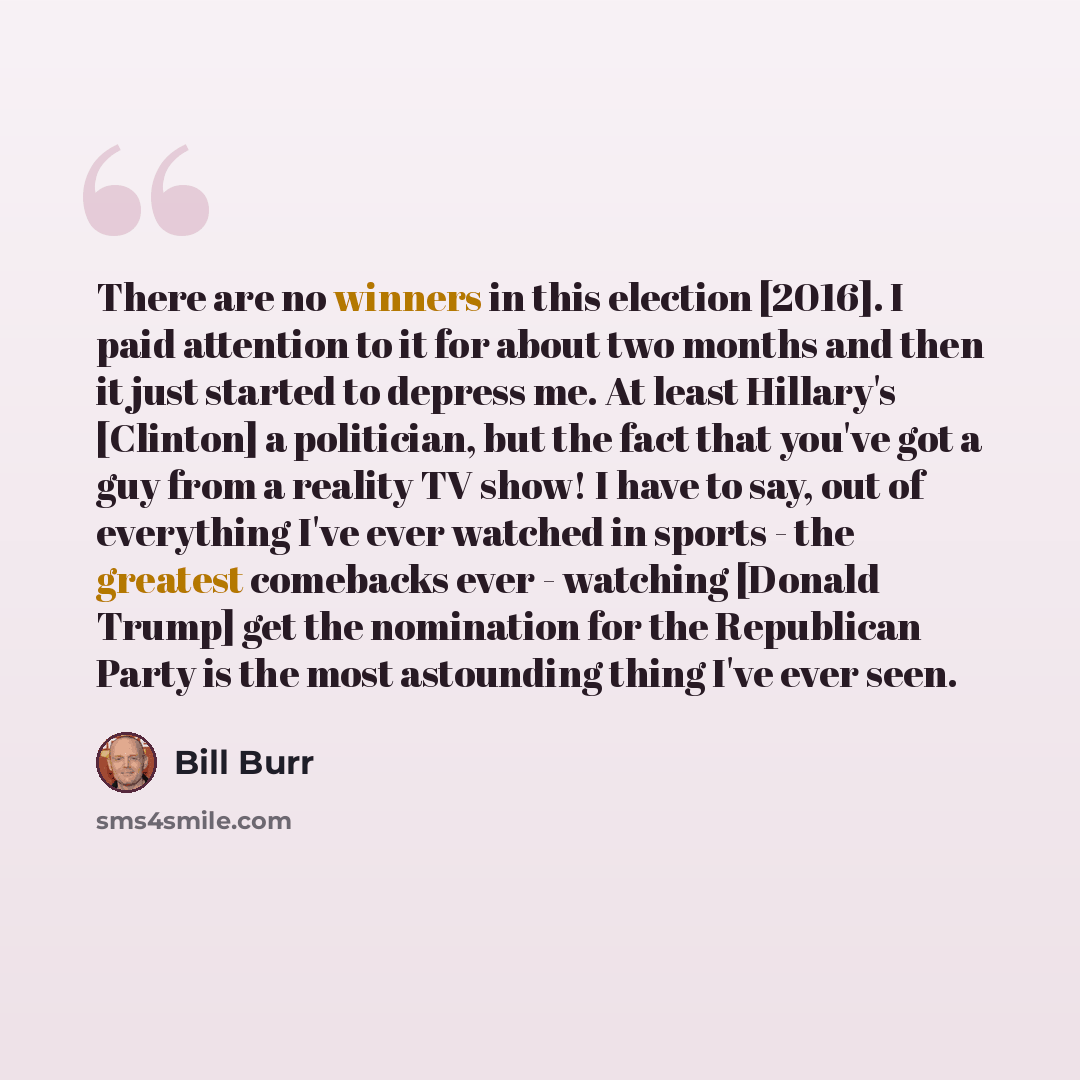 “There are no winners in this election [2016]. I paid attention to it for about two months and then it just started to depress me. At least Hillary's [Clinton] a politician, but the fact that you've got a guy from a reality TV show! I have to say, out of everything I've ever watched in sports - the…” quote by Bill Burr