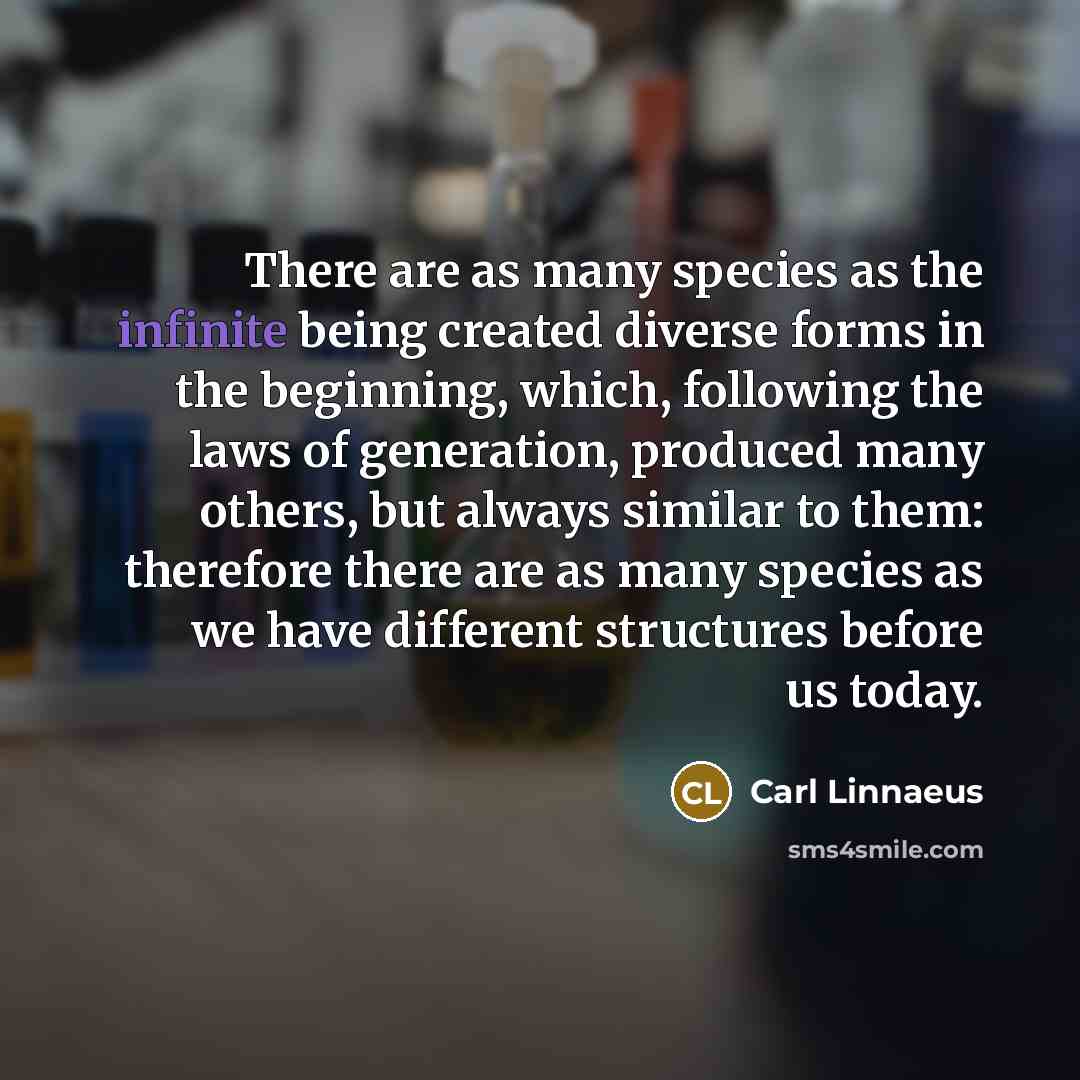 “There are as many species as the infinite being created diverse forms in the beginning, which, following the laws of generation, produced many others, but always similar to them: therefore there are as many species as we have different structures before us today.” quote by Carl Linnaeus