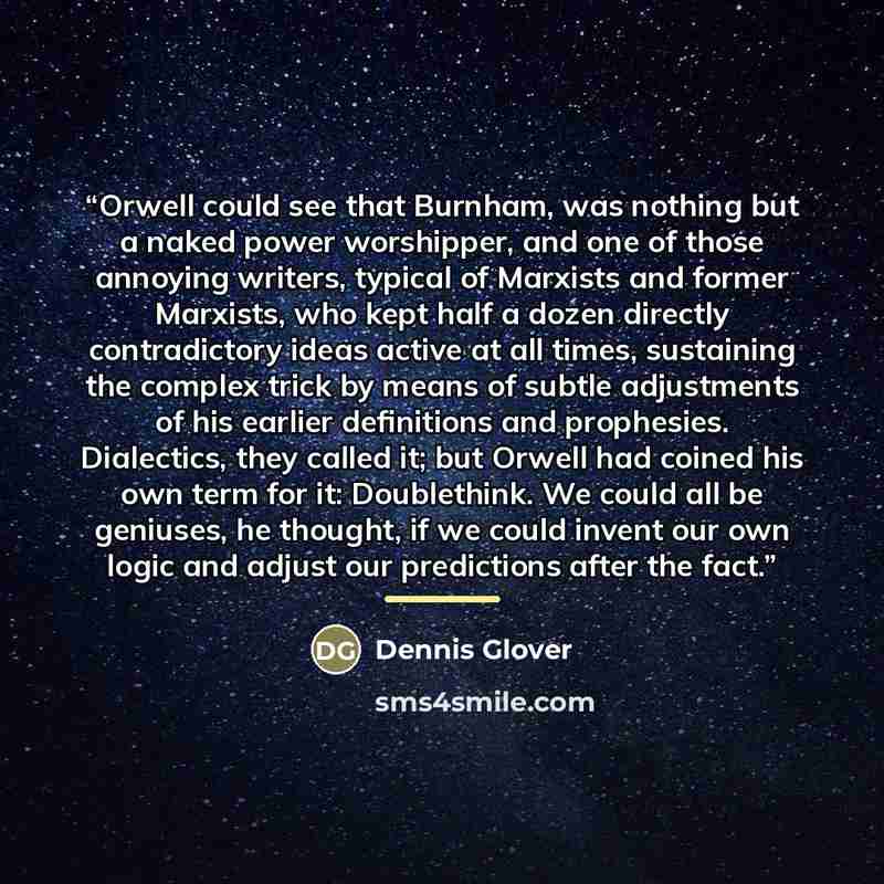 “Orwell could see that Burnham, was nothing but a naked power worshipper, and one of those annoying writers, typical of Marxists and former Marxists, who kept half a dozen directly contradictory ideas active at all times, sustaining the complex trick by means of subtle adjustments of his earlier…” quote by Dennis Glover