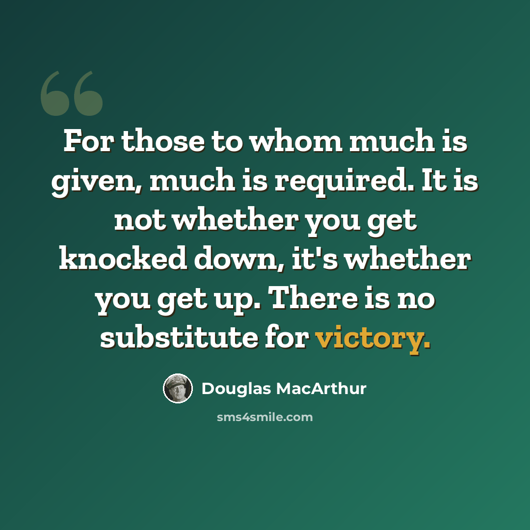 “For those to whom much is given, much is required. It is not whether you get knocked down, it's whether you get up. There is no substitute for victory.” quote by Douglas MacArthur