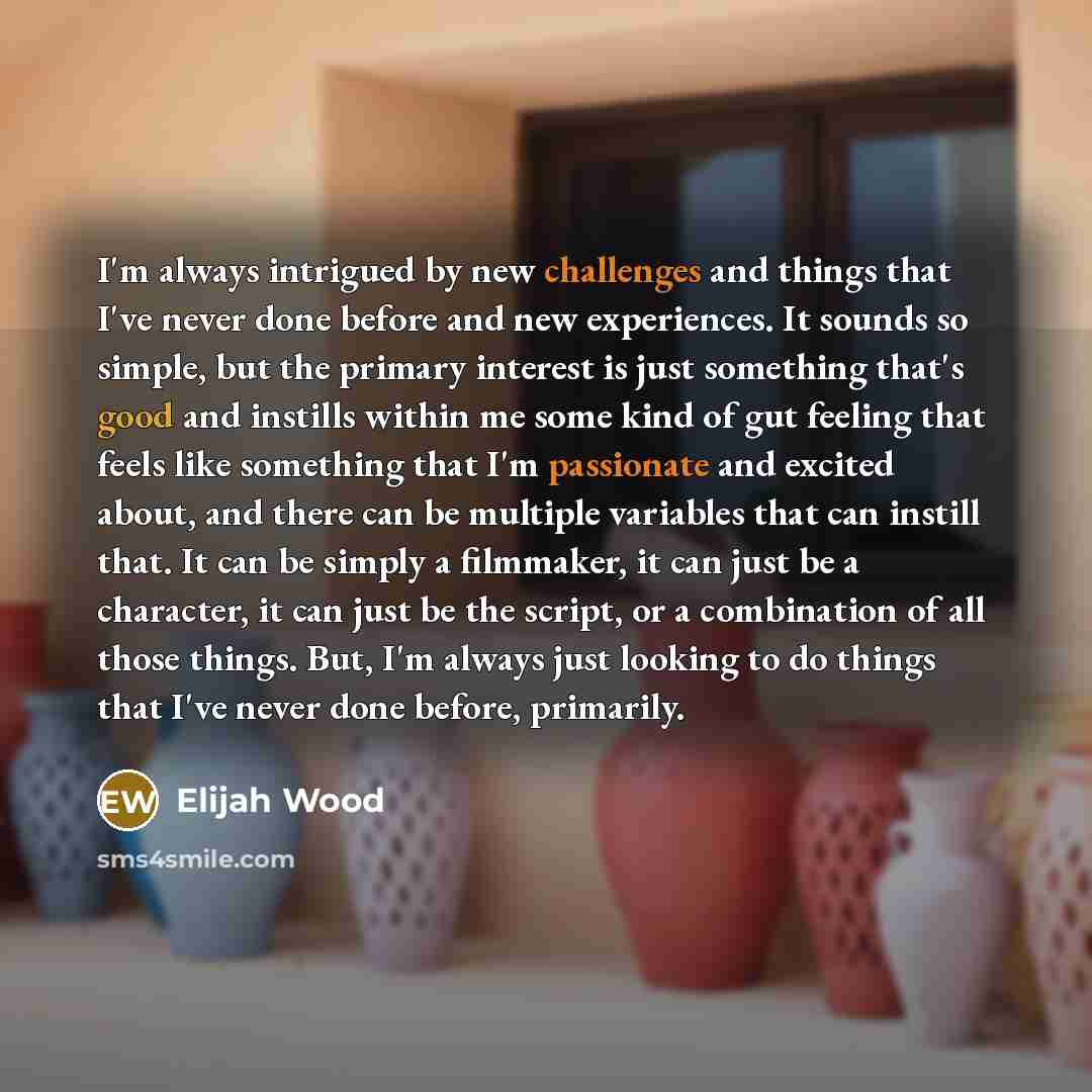 “I'm always intrigued by new challenges and things that I've never done before and new experiences. It sounds so simple, but the primary interest is just something that's good and instills within me some kind of gut feeling that feels like something that I'm passionate and excited about, and there…” quote by Elijah Wood