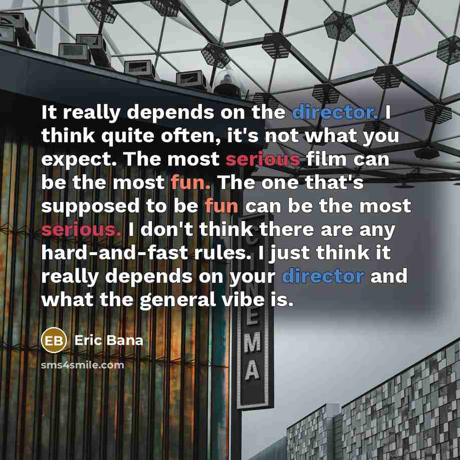 “It really depends on the director. I think quite often, it's not what you expect. The most serious film can be the most fun. The one that's supposed to be fun can be the most serious. I don't think there are any hard-and-fast rules. I just think it really depends on your director and what the…” quote by Eric Bana