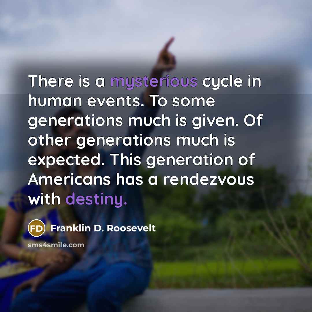 “There is a mysterious cycle in human events. To some generations much is given. Of other generations much is expected. This generation of Americans has a rendezvous with destiny.” quote by Franklin D. Roosevelt