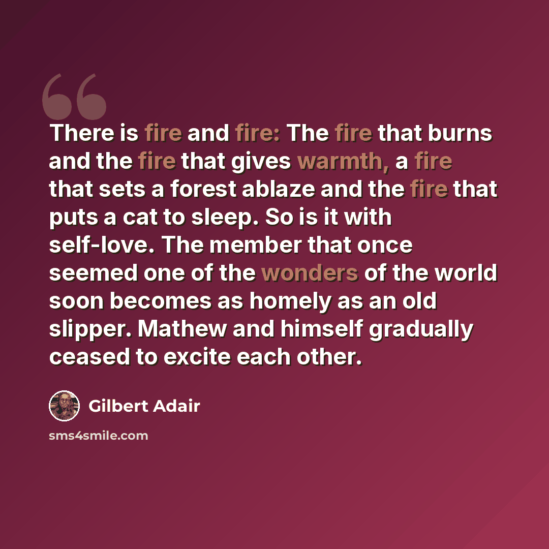 “There is fire and fire: The fire that burns and the fire that gives warmth, a fire that sets a forest ablaze and the fire that puts a cat to sleep. So is it with self-love. The member that once seemed one of the wonders of the world soon becomes as homely as an old slipper. Mathew and himself…” quote by Gilbert Adair