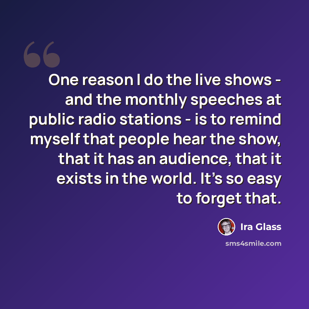 “One reason I do the live shows - and the monthly speeches at public radio stations - is to remind myself that people hear the show, that it has an audience, that it exists in the world. It's so easy to forget that.” quote by Ira Glass