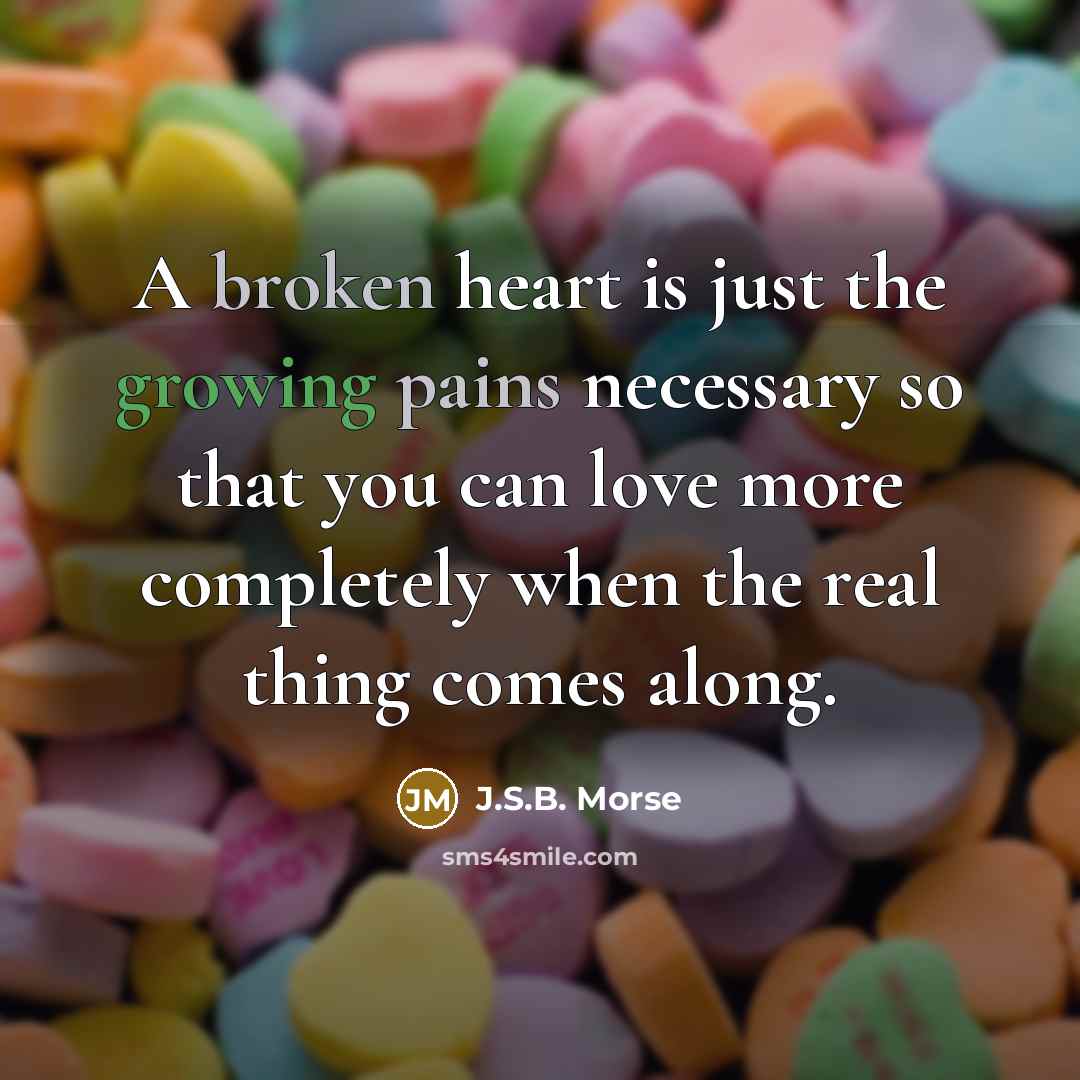 “A broken heart is just the growing pains necessary so that you can love more completely when the real thing comes along.” quote by J.S.B. Morse