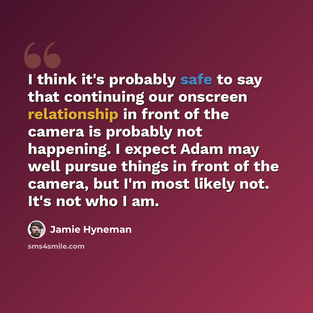 “I think it's probably safe to say that continuing our onscreen relationship in front of the camera is probably not happening. I expect Adam may well pursue things in front of the camera, but I'm most likely not. It's not who I am.” quote by Jamie Hyneman