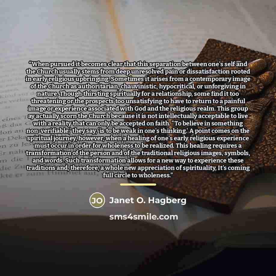 “When pursued it becomes clear that this separation between one's self and the Church usually stems from deep unresolved pain or dissatisfaction rooted in early religious upbringing. Sometimes it arises from a contemporary image of the Church as authoritarian, chauvinistic, hypocritical, or…” quote by Janet O. Hagberg