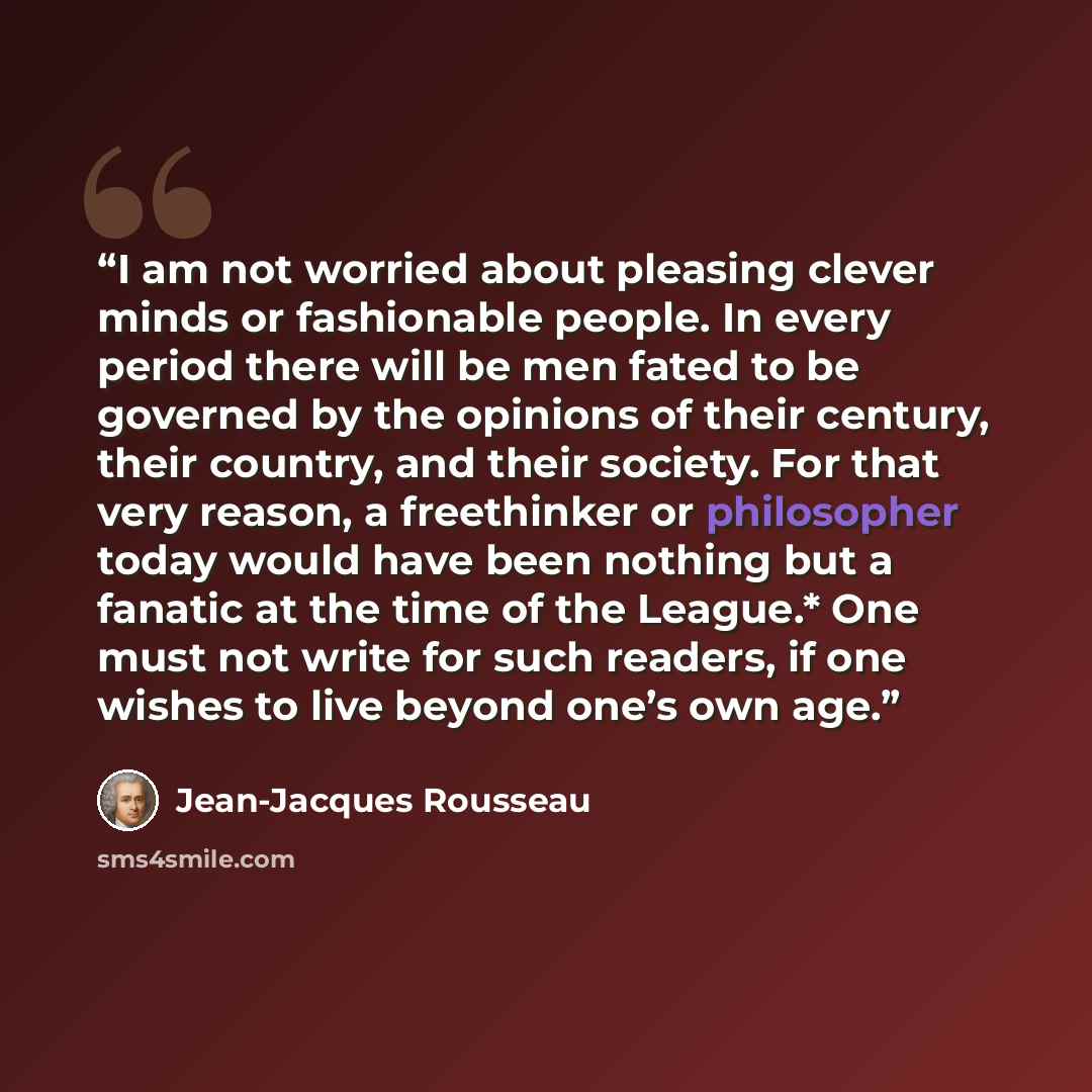 “I am not worried about pleasing clever minds or fashionable people. In every period there will be men fated to be governed by the opinions of their century, their country, and their society. For that very reason, a freethinker or philosopher today would have been nothing but a fanatic at the time…” quote by Jean-Jacques Rousseau