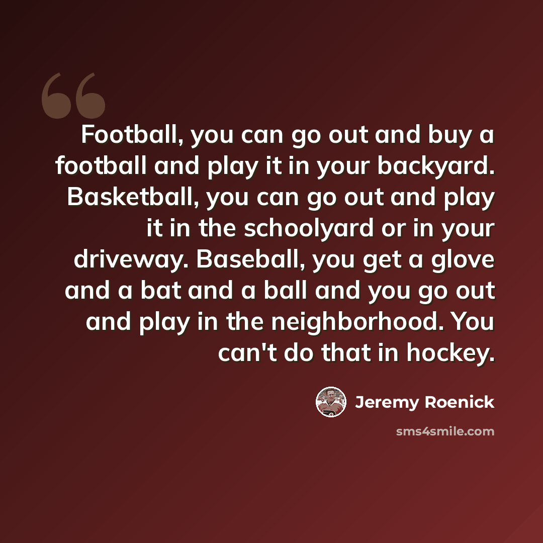 “Football, you can go out and buy a football and play it in your backyard. Basketball, you can go out and play it in the schoolyard or in your driveway. Baseball, you get a glove and a bat and a ball and you go out and play in the neighborhood. You can't do that in hockey.” quote by Jeremy Roenick