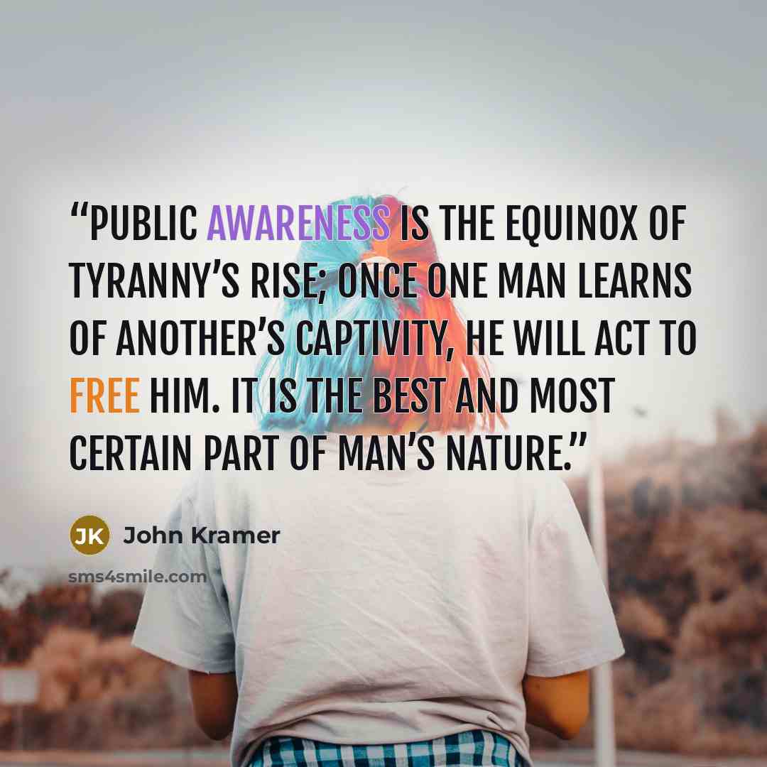 “Public awareness is the equinox of tyranny’s rise; once one man learns of another’s captivity, he will act to free him. It is the best and most certain part of man’s nature.” quote by John Kramer