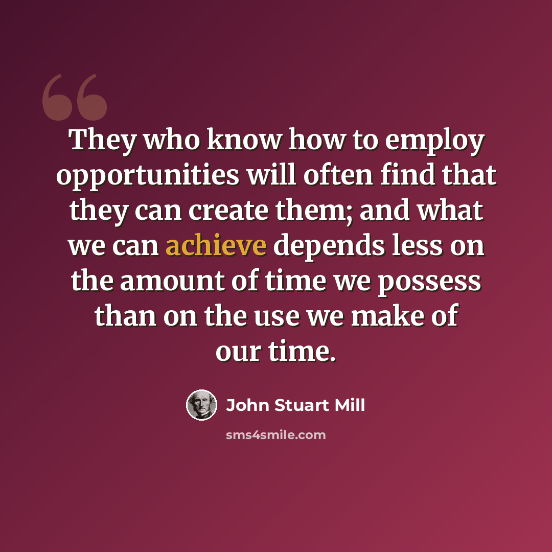 “They who know how to employ opportunities will often find that they can create them; and what we can achieve depends less on the amount of time we possess than on the use we make of our time.” quote by John Stuart Mill