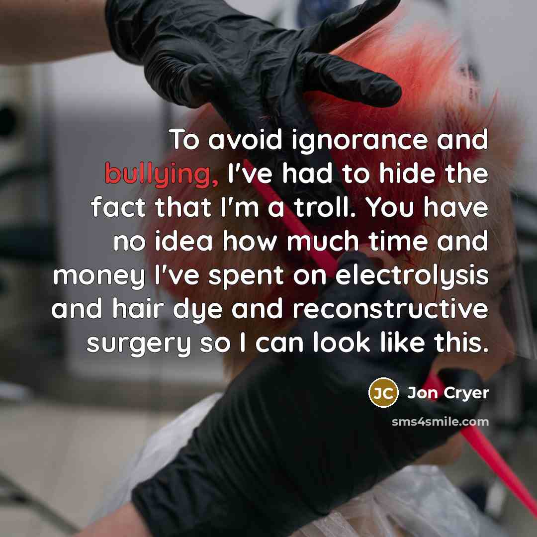 “To avoid ignorance and bullying, I've had to hide the fact that I'm a troll. You have no idea how much time and money I've spent on electrolysis and hair dye and reconstructive surgery so I can look like this.” quote by Jon Cryer