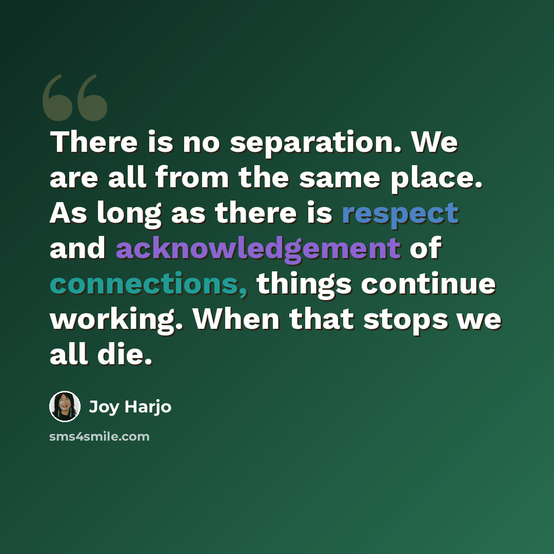 “There is no separation. We are all from the same place. As long as there is respect and acknowledgement of connections, things continue working. When that stops we all die.” quote by Joy Harjo