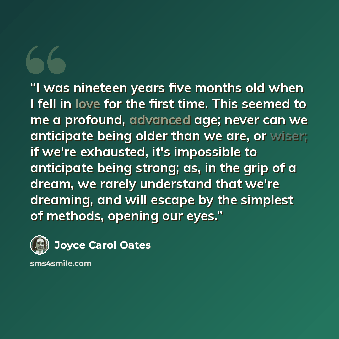 “I was nineteen years five months old when I fell in love for the first time. This seemed to me a profound, advanced age; never can we anticipate being older than we are, or wiser; if we're exhausted, it's impossible to anticipate being strong; as, in the grip of a dream, we rarely understand that…” quote by Joyce Carol Oates