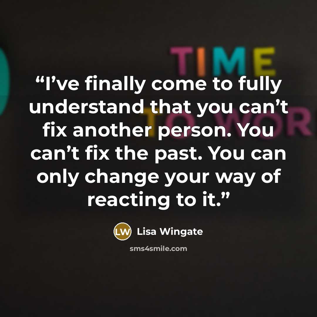 “I’ve finally come to fully understand that you can’t fix another person. You can’t fix the past. You can only change your way of reacting to it.” quote by Lisa Wingate