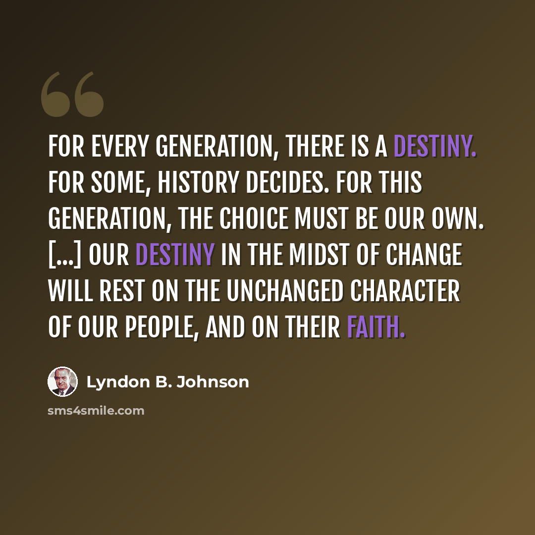 “For every generation, there is a destiny. For some, history decides. For this generation, the choice must be our own. [...] Our destiny in the midst of change will rest on the unchanged character of our people, and on their faith.” quote by Lyndon B. Johnson