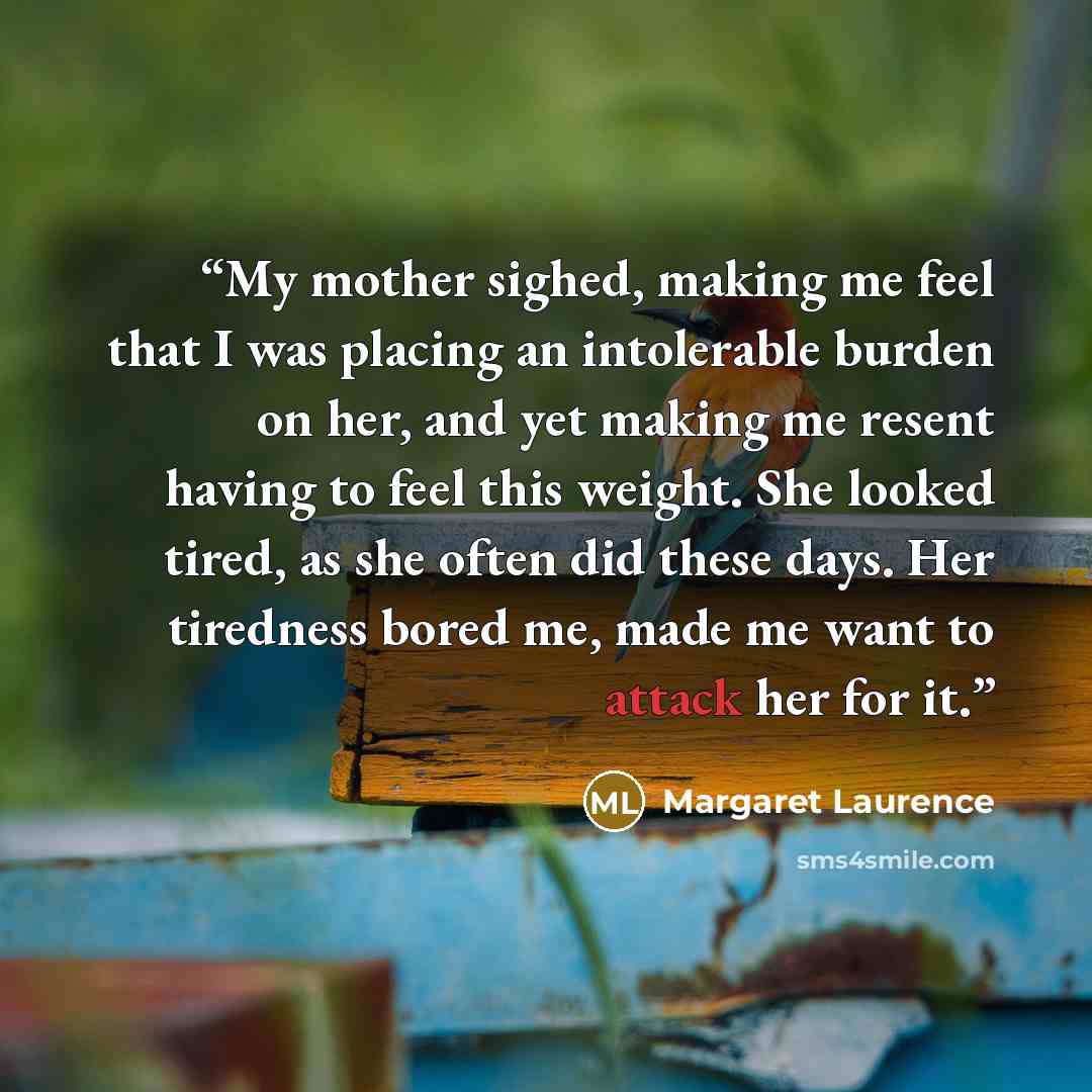 “My mother sighed, making me feel that I was placing an intolerable burden on her, and yet making me resent having to feel this weight. She looked tired, as she often did these days. Her tiredness bored me, made me want to attack her for it.” quote by Margaret Laurence