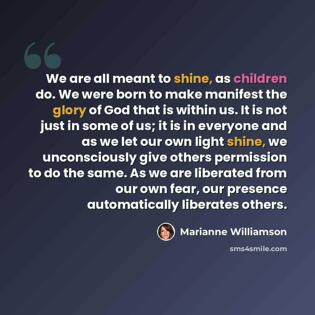 “We are all meant to shine, as children do. We were born to make manifest the glory of God that is within us. It is not just in some of us; it is in everyone and as we let our own light shine, we unconsciously give others permission to do the same. As we are liberated from our own fear, our…” quote by Marianne Williamson