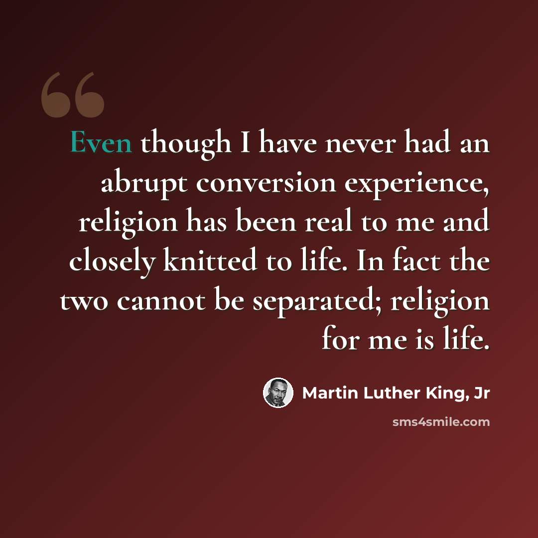 “Even though I have never had an abrupt conversion experience, religion has been real to me and closely knitted to life. In fact the two cannot be separated; religion for me is life.” quote by Martin Luther King, Jr