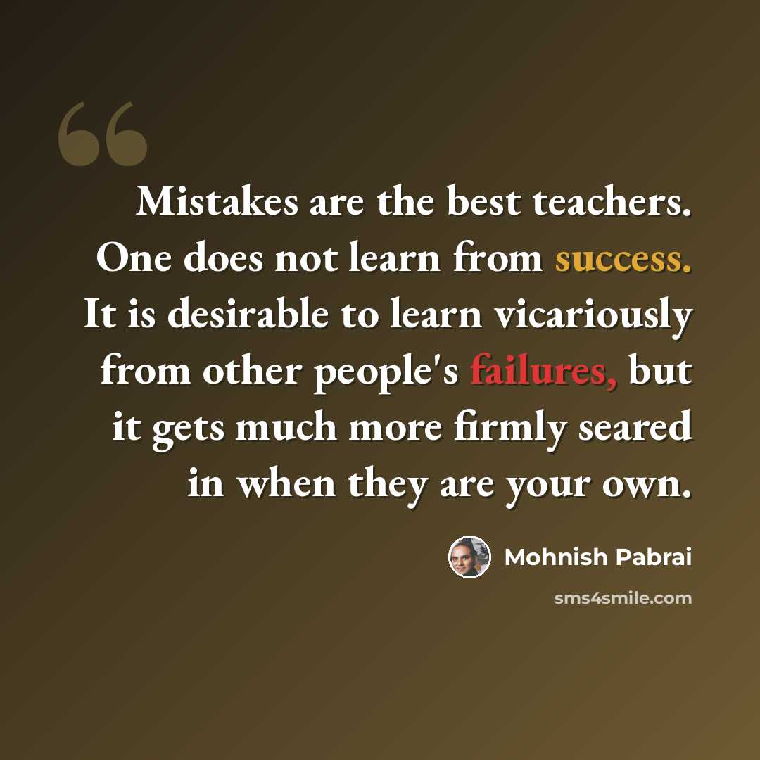 “Mistakes are the best teachers. One does not learn from success. It is desirable to learn vicariously from other people's failures, but it gets much more firmly seared in when they are your own.” quote by Mohnish Pabrai