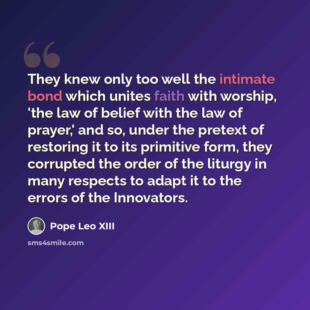 “They knew only too well the intimate bond which unites faith with worship, 'the law of belief with the law of prayer,' and so, under the pretext of restoring it to its primitive form, they corrupted the order of the liturgy in many respects to adapt it to the errors of the Innovators.” quote by Pope Leo XIII