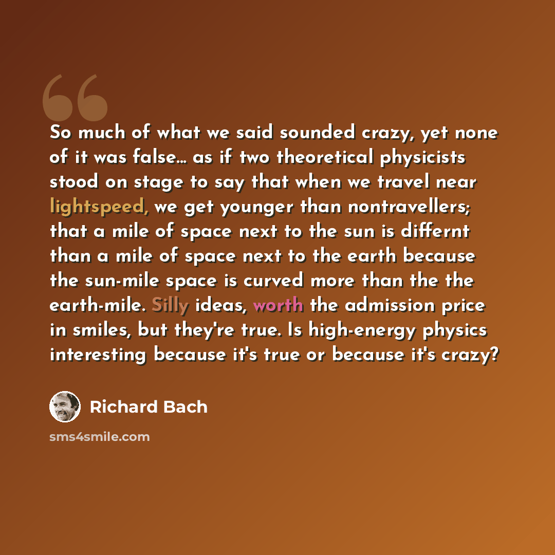 “So much of what we said sounded crazy, yet none of it was false... as if two theoretical physicists stood on stage to say that when we travel near lightspeed, we get younger than nontravellers; that a mile of space next to the sun is differnt than a mile of space next to the earth because the…” quote by Richard Bach