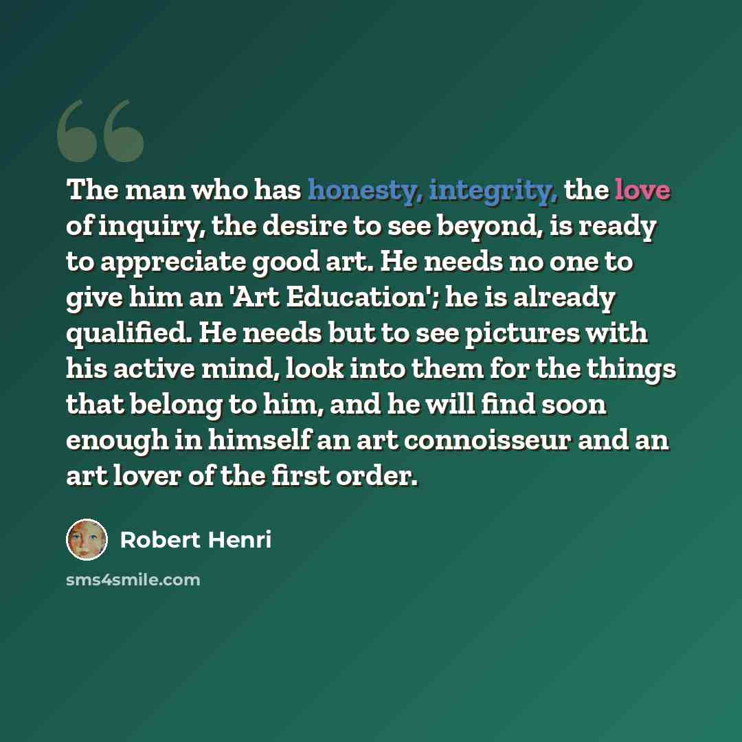 “The man who has honesty, integrity, the love of inquiry, the desire to see beyond, is ready to appreciate good art. He needs no one to give him an 'Art Education'; he is already qualified. He needs but to see pictures with his active mind, look into them for the things that belong to him, and he…” quote by Robert Henri