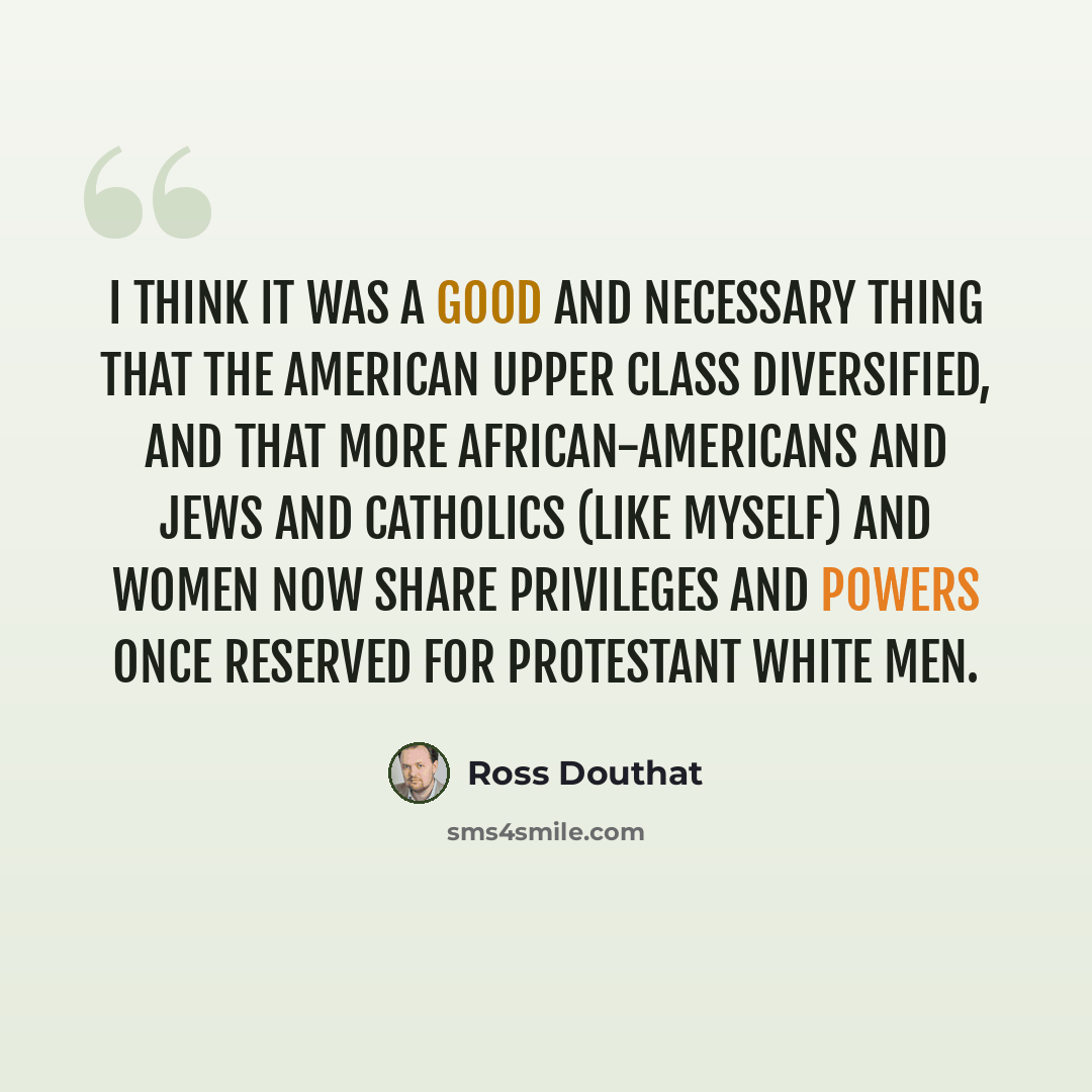 “I think it was a good and necessary thing that the American upper class diversified, and that more African-Americans and Jews and Catholics (like myself) and women now share privileges and powers once reserved for Protestant white men.” quote by Ross Douthat