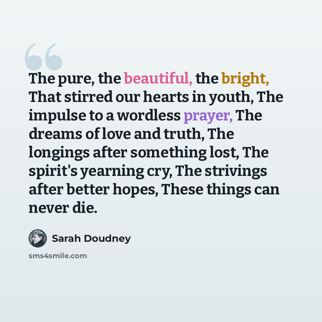 “The pure, the beautiful, the bright, That stirred our hearts in youth, The impulse to a wordless prayer, The dreams of love and truth, The longings after something lost, The spirit's yearning cry, The strivings after better hopes, These things can never die.” quote by Sarah Doudney